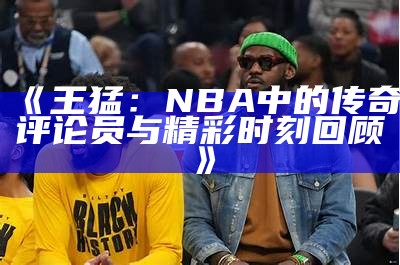 《王猛：NBA中的传奇评论员与精彩时刻回顾》