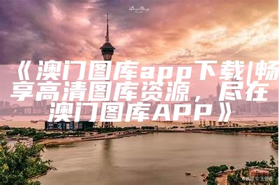 《澳门图库app下载|畅享高清图库资源，尽在澳门图库APP》