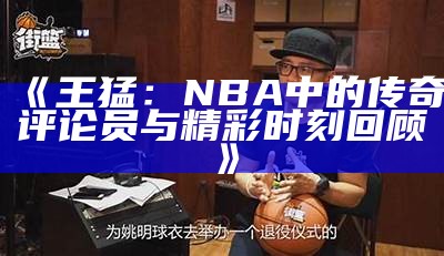 《王猛：NBA中的传奇评论员与精彩时刻回顾》