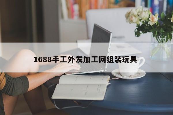 1688手工外发加工网组装玩具 